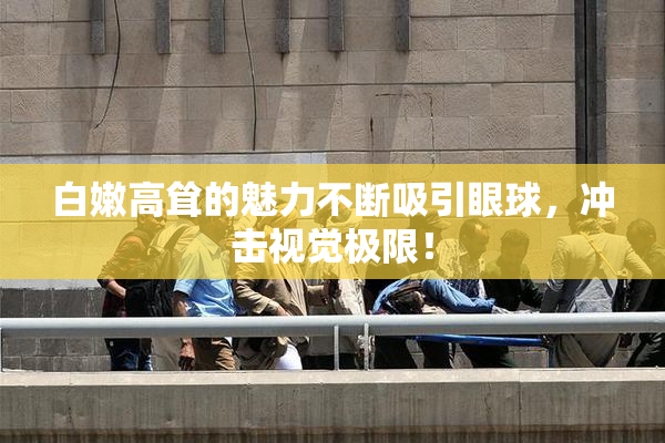 白嫩高耸的魅力不断吸引眼球，冲击视觉极限！