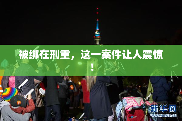 被绑在刑重，这一案件让人震惊！