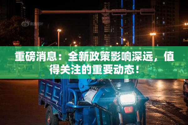 重磅消息：全新政策影响深远，值得关注的重要动态！