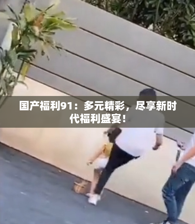 国产福利91：多元精彩，尽享新时代福利盛宴！