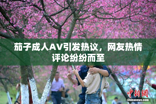 茄子成人AV引发热议，网友热情评论纷纷而至