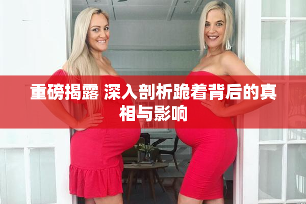 重磅揭露 深入剖析跪着背后的真相与影响