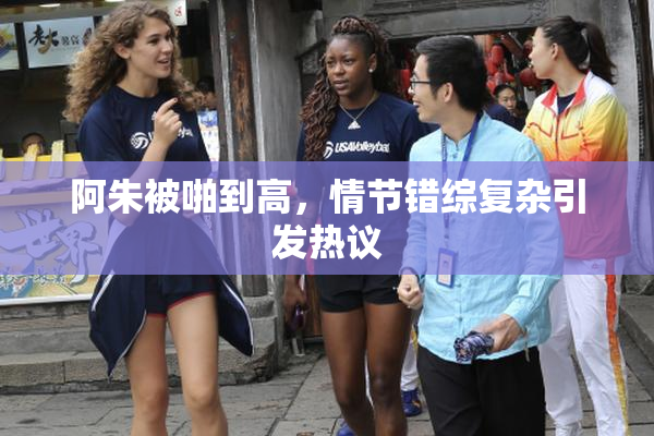 阿朱被啪到高，情节错综复杂引发热议