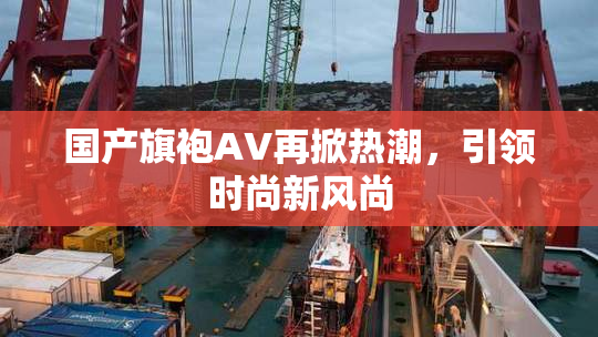 国产旗袍AV再掀热潮，引领时尚新风尚