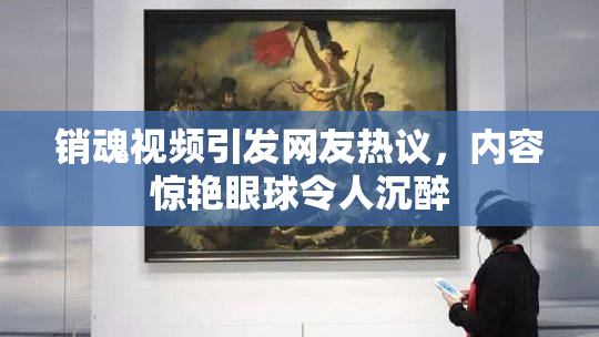 销魂视频引发网友热议，内容惊艳眼球令人沉醉