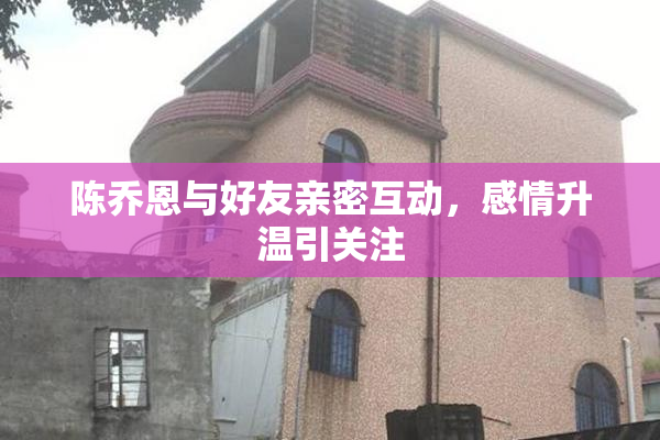 陈乔恩与好友亲密互动，感情升温引关注