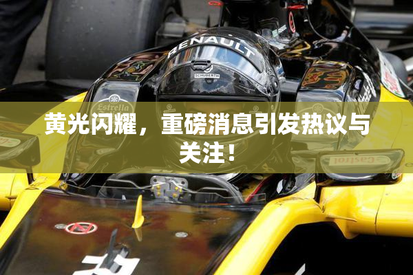 黄光闪耀，重磅消息引发热议与关注！