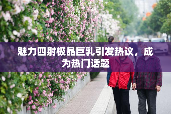 魅力四射极品巨乳引发热议，成为热门话题