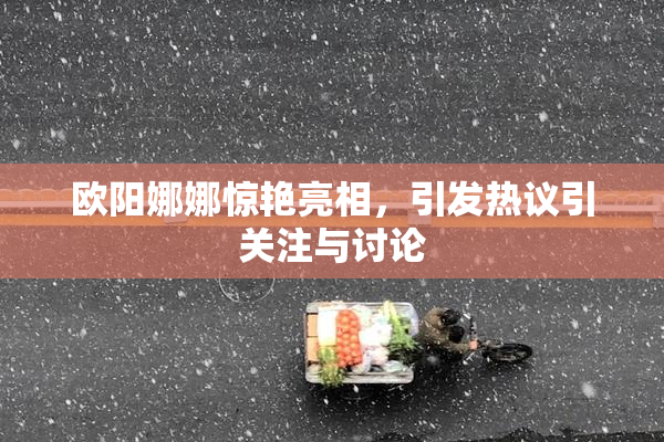 欧阳娜娜惊艳亮相，引发热议引关注与讨论