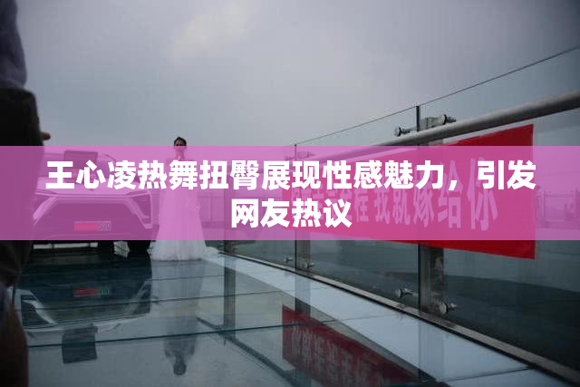 王心凌热舞扭臀展现性感魅力，引发网友热议