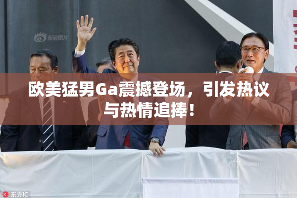 欧美猛男Ga震撼登场，引发热议与热情追捧！
