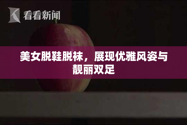 美女脱鞋脱袜，展现优雅风姿与靓丽双足