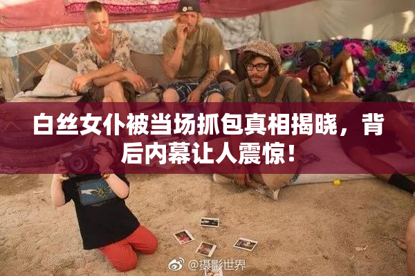 白丝女仆被当场抓包真相揭晓，背后内幕让人震惊！