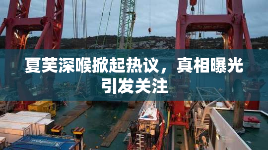 夏芙深喉掀起热议，真相曝光引发关注