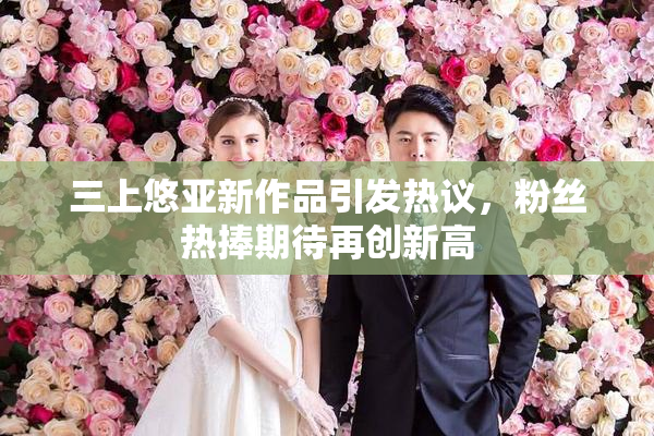 三上悠亚新作品引发热议，粉丝热捧期待再创新高