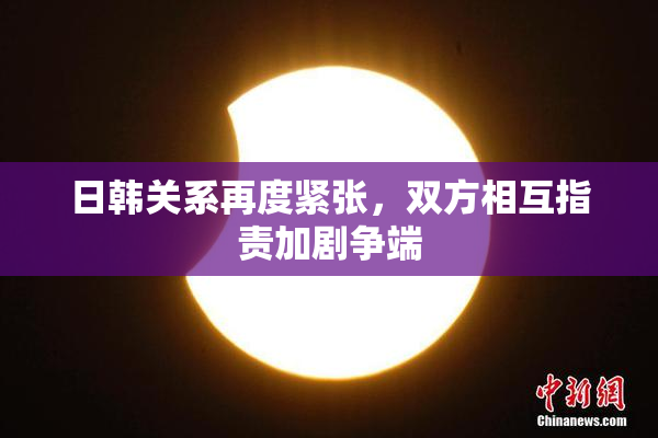 日韩关系再度紧张，双方相互指责加剧争端