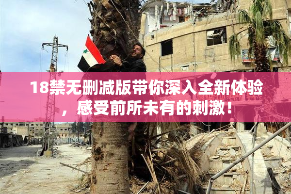 18禁无删减版带你深入全新体验，感受前所未有的刺激！