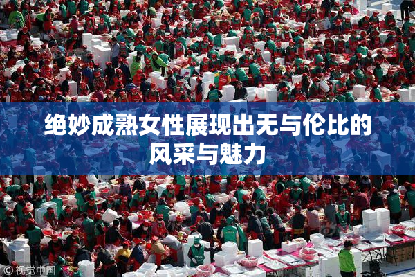 绝妙成熟女性展现出无与伦比的风采与魅力