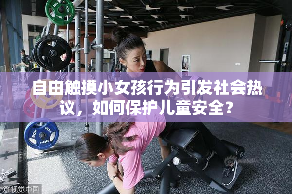 自由触摸小女孩行为引发社会热议，如何保护儿童安全？
