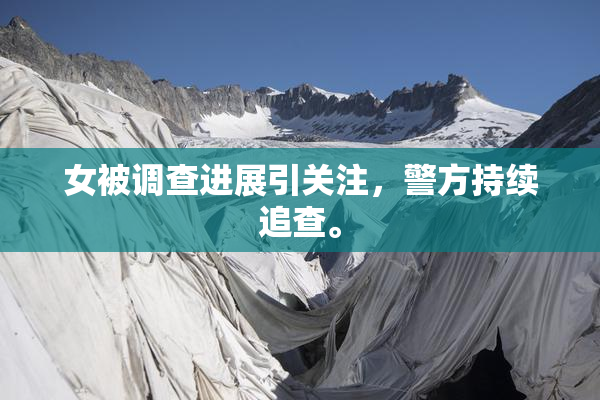 女被调查进展引关注，警方持续追查。