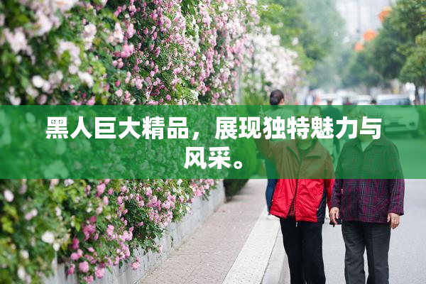 黑人巨大精品，展现独特魅力与风采。