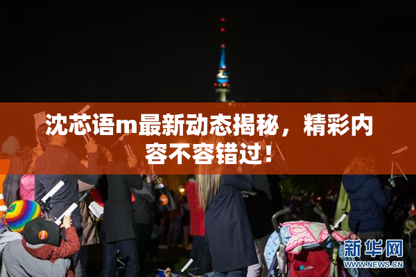 沈芯语m最新动态揭秘，精彩内容不容错过！