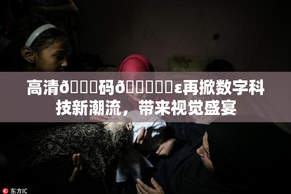 高清🈚码🔞❌‌ε再掀数字科技新潮流，带来视觉盛宴