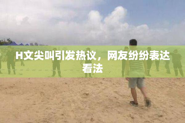 H文尖叫引发热议，网友纷纷表达看法