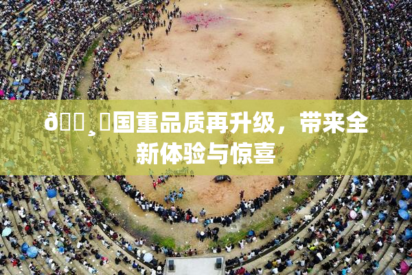 🌸‌国重品质再升级，带来全新体验与惊喜