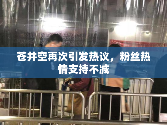 苍井空再次引发热议，粉丝热情支持不减