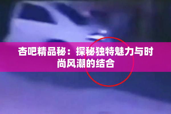 杏吧精品秘：探秘独特魅力与时尚风潮的结合