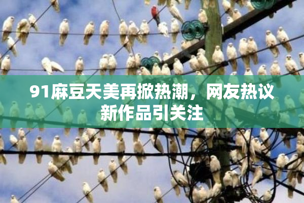 91麻豆天美再掀热潮，网友热议新作品引关注