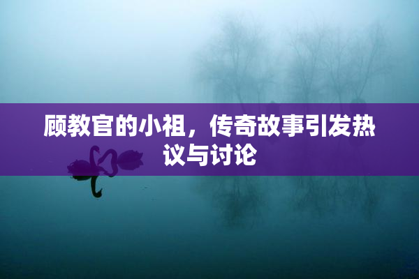 顾教官的小祖，传奇故事引发热议与讨论