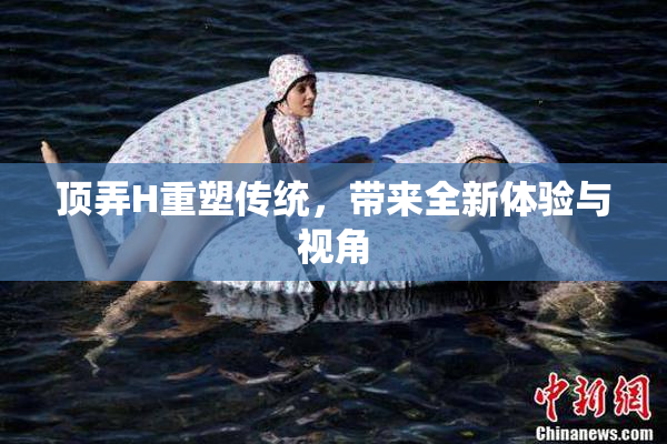 顶弄H重塑传统，带来全新体验与视角