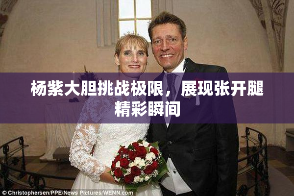 杨紫大胆挑战极限，展现张开腿精彩瞬间