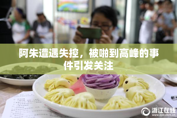 阿朱遭遇失控，被啪到高峰的事件引发关注