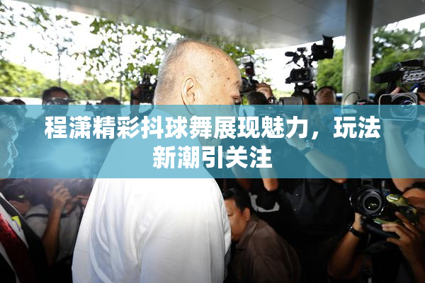 程潇精彩抖球舞展现魅力，玩法新潮引关注