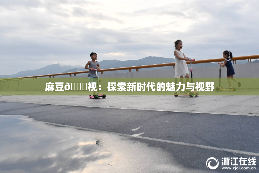 麻豆🔞视：探索新时代的魅力与视野
