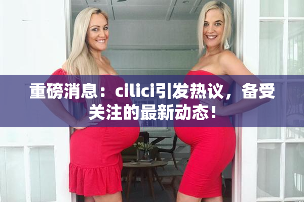 重磅消息：cilici引发热议，备受关注的最新动态！