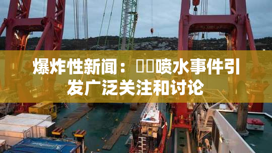 爆炸性新闻：❌‌喷水事件引发广泛关注和讨论