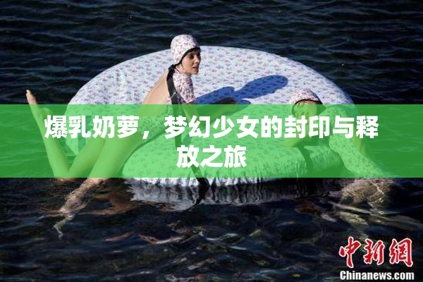 爆乳奶萝，梦幻少女的封印与释放之旅
