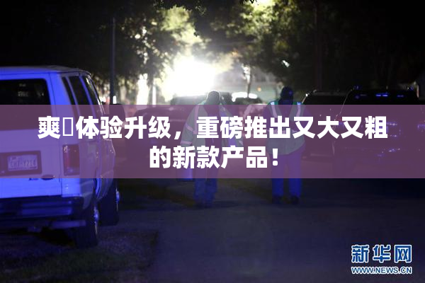 爽擼体验升级，重磅推出又大又粗的新款产品！