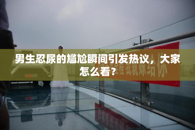 男生忍尿的尴尬瞬间引发热议，大家怎么看？