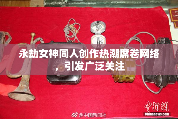 永劫女神同人创作热潮席卷网络，引发广泛关注