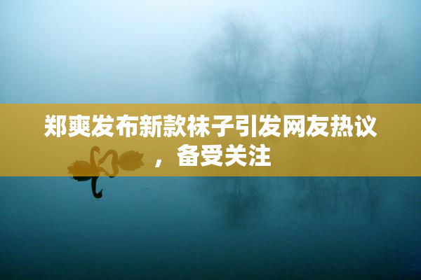 郑爽发布新款袜子引发网友热议，备受关注