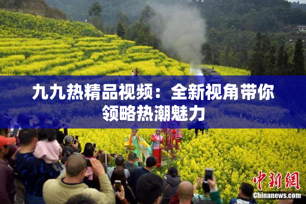 九九热精品视频：全新视角带你领略热潮魅力
