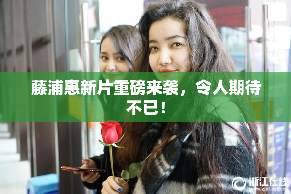 藤浦惠新片重磅来袭，令人期待不已！