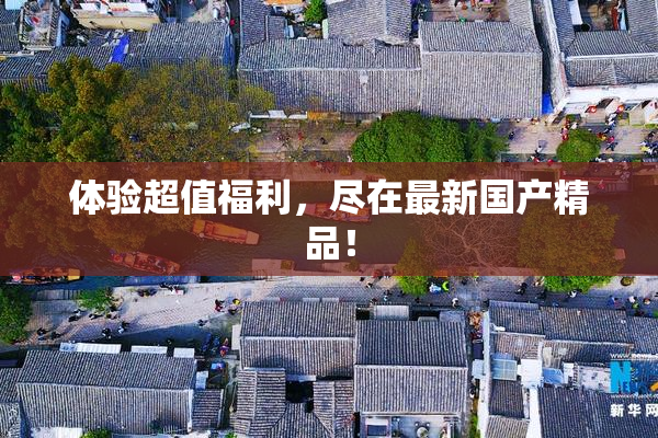 体验超值福利，尽在最新国产精品！