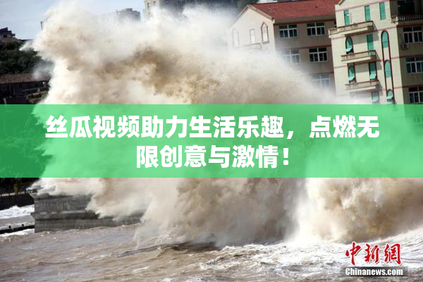 丝瓜视频助力生活乐趣，点燃无限创意与激情！