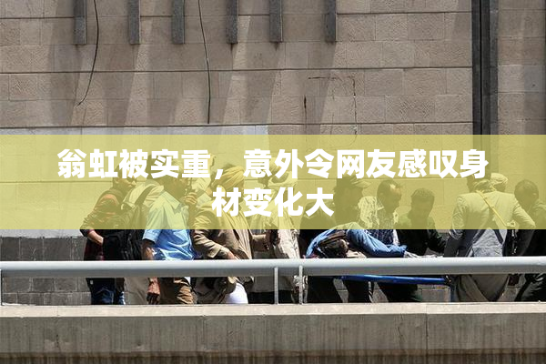翁虹被实重，意外令网友感叹身材变化大